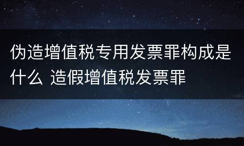 伪造增值税专用发票罪构成是什么 造假增值税发票罪