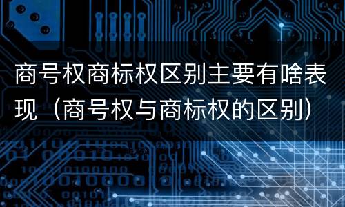 商号权商标权区别主要有啥表现（商号权与商标权的区别）