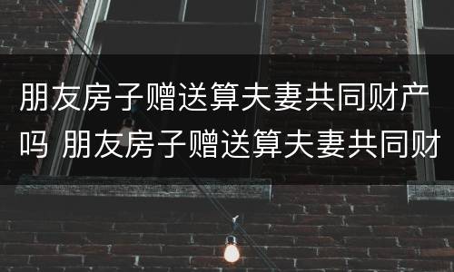 朋友房子赠送算夫妻共同财产吗 朋友房子赠送算夫妻共同财产吗怎么算