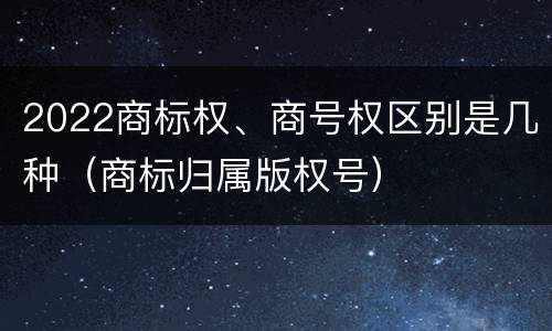 2022商标权、商号权区别是几种（商标归属版权号）