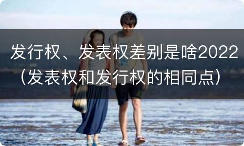发行权、发表权差别是啥2022（发表权和发行权的相同点）