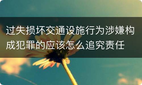 过失损坏交通设施行为涉嫌构成犯罪的应该怎么追究责任