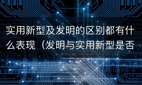 实用新型及发明的区别都有什么表现（发明与实用新型是否具有实用性）
