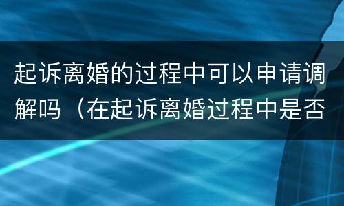 起诉离婚的过程中可以申请调解吗（在起诉离婚过程中是否可以调解协议离婚）