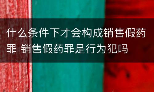 什么条件下才会构成销售假药罪 销售假药罪是行为犯吗