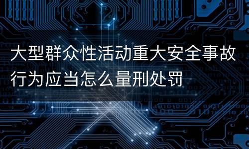 大型群众性活动重大安全事故行为应当怎么量刑处罚