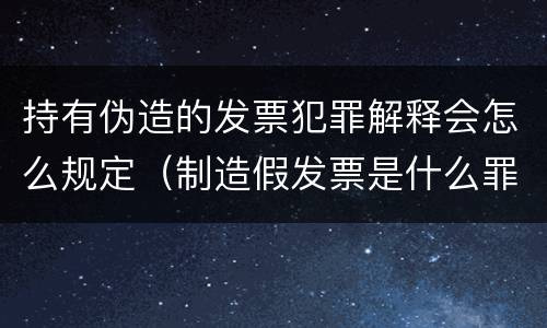 持有伪造的发票犯罪解释会怎么规定（制造假发票是什么罪名）