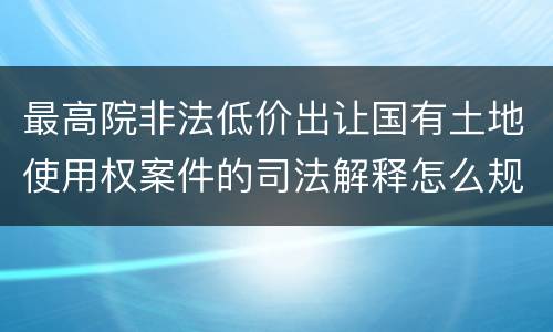 最高院非法低价出让国有土地使用权案件的司法解释怎么规定的