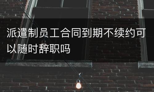 派遣制员工合同到期不续约可以随时辞职吗