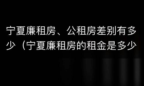 宁夏廉租房、公租房差别有多少（宁夏廉租房的租金是多少钱）