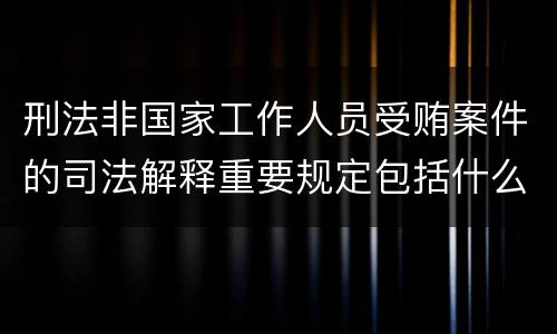刑法非国家工作人员受贿案件的司法解释重要规定包括什么