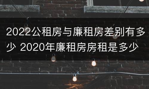 2022公租房与廉租房差别有多少 2020年廉租房房租是多少