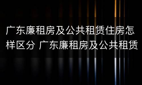 广东廉租房及公共租赁住房怎样区分 广东廉租房及公共租赁住房怎样区分等级