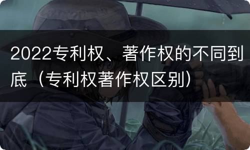 2022专利权、著作权的不同到底（专利权著作权区别）