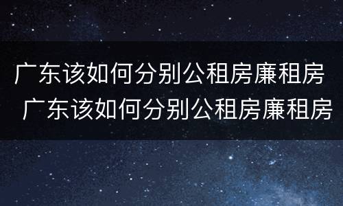 广东该如何分别公租房廉租房 广东该如何分别公租房廉租房和商品房