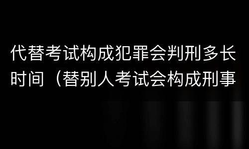 代替考试构成犯罪会判刑多长时间（替别人考试会构成刑事犯罪吗）