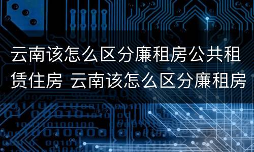 云南该怎么区分廉租房公共租赁住房 云南该怎么区分廉租房公共租赁住房和住宅