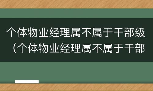 个体物业经理属不属于干部级（个体物业经理属不属于干部级别职务）