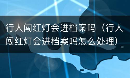 行人闯红灯会进档案吗（行人闯红灯会进档案吗怎么处理）