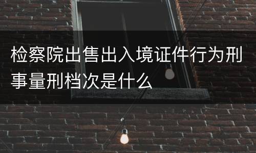 检察院出售出入境证件行为刑事量刑档次是什么