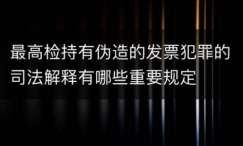 最高检持有伪造的发票犯罪的司法解释有哪些重要规定