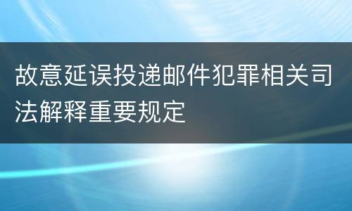 故意延误投递邮件犯罪相关司法解释重要规定