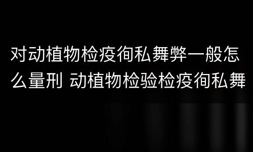对动植物检疫徇私舞弊一般怎么量刑 动植物检验检疫徇私舞弊罪