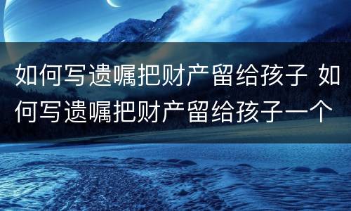 如何写遗嘱把财产留给孩子 如何写遗嘱把财产留给孩子一个人而和她的配偶无关