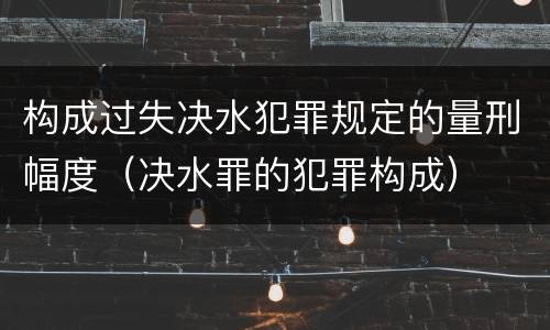 构成过失决水犯罪规定的量刑幅度（决水罪的犯罪构成）