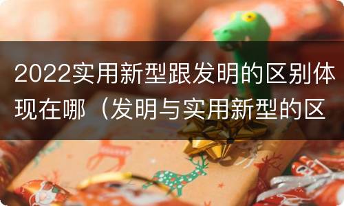 2022实用新型跟发明的区别体现在哪（发明与实用新型的区别有）