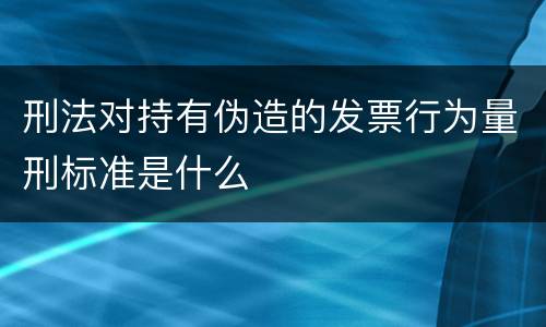 刑法对持有伪造的发票行为量刑标准是什么