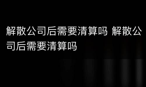 解散公司后需要清算吗 解散公司后需要清算吗