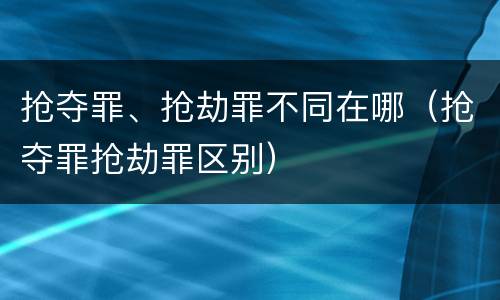 抢夺罪、抢劫罪不同在哪（抢夺罪抢劫罪区别）