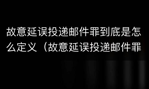 故意延误投递邮件罪到底是怎么定义（故意延误投递邮件罪到底是怎么定义的）