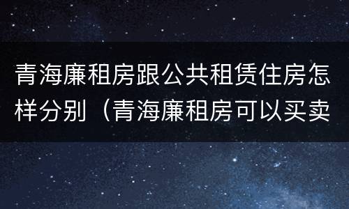 青海廉租房跟公共租赁住房怎样分别（青海廉租房可以买卖吗）