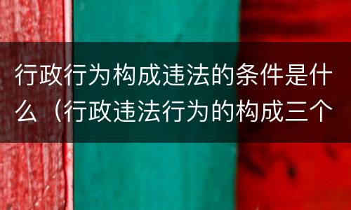 行政行为构成违法的条件是什么（行政违法行为的构成三个条件）