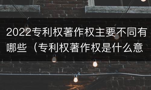 2022专利权著作权主要不同有哪些（专利权著作权是什么意思）