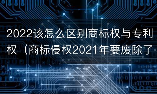2022该怎么区别商标权与专利权（商标侵权2021年要废除了吗）