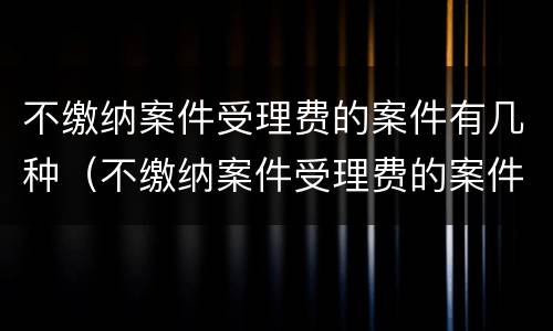 不缴纳案件受理费的案件有几种（不缴纳案件受理费的案件有几种情形）