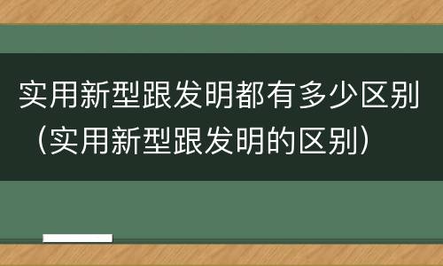实用新型跟发明都有多少区别（实用新型跟发明的区别）