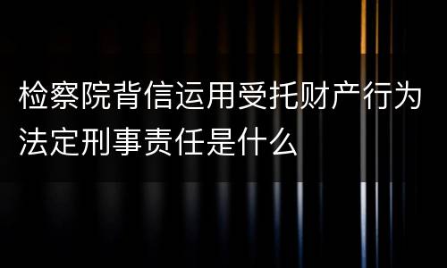 检察院背信运用受托财产行为法定刑事责任是什么
