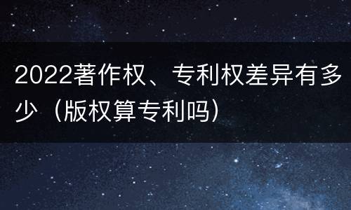 2022著作权、专利权差异有多少（版权算专利吗）