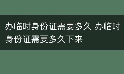 办临时身份证需要多久 办临时身份证需要多久下来
