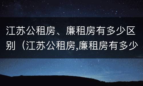江苏公租房、廉租房有多少区别（江苏公租房,廉租房有多少区别呢）