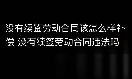 没有续签劳动合同该怎么样补偿 没有续签劳动合同违法吗