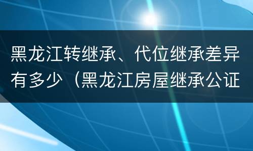 黑龙江转继承、代位继承差异有多少（黑龙江房屋继承公证费收取标准）