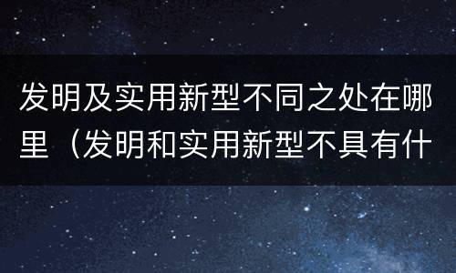 发明及实用新型不同之处在哪里（发明和实用新型不具有什么特性）