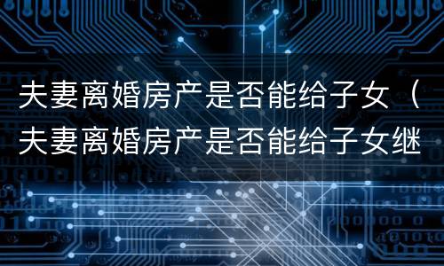 夫妻离婚房产是否能给子女（夫妻离婚房产是否能给子女继承）