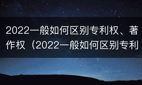 2022一般如何区别专利权、著作权（2022一般如何区别专利权,著作权呢）