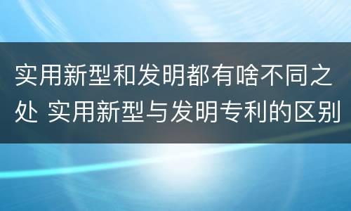 实用新型和发明都有啥不同之处 实用新型与发明专利的区别有哪些